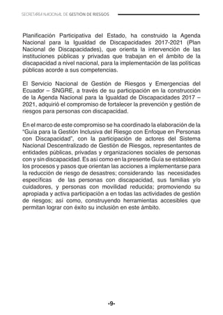 -9-
Planificación Participativa del Estado, ha construido la Agenda
Nacional para la Igualdad de Discapacidades 2017-2021 (Plan
Nacional de Discapacidades), que orienta la intervención de las
instituciones públicas y privadas que trabajan en el ámbito de la
discapacidad a nivel nacional, para la implementación de las políticas
públicas acorde a sus competencias.
El Servicio Nacional de Gestión de Riesgos y Emergencias del
Ecuador – SNGRE, a través de su participación en la construcción
de la Agenda Nacional para la Igualdad de Discapacidades 2017 –
2021, adquirió el compromiso de fortalecer la prevención y gestión de
riesgos para personas con discapacidad.
En el marco de este compromiso se ha coordinado la elaboración de la
“Guía para la Gestión Inclusiva del Riesgo con Enfoque en Personas
con Discapacidad”, con la participación de actores del Sistema
Nacional Descentralizado de Gestión de Riesgos, representantes de
entidades públicas, privadas y organizaciones sociales de personas
con y sin discapacidad. Es así como en la presente Guía se establecen
los procesos y pasos que orientan las acciones a implementarse para
la reducción de riesgo de desastres; considerando las necesidades
específicas de las personas con discapacidad, sus familias y/o
cuidadores, y personas con movilidad reducida; promoviendo su
apropiada y activa participación a en todas las actividades de gestión
de riesgos; así como, construyendo herramientas accesibles que
permitan lograr con éxito su inclusión en este ámbito.
 