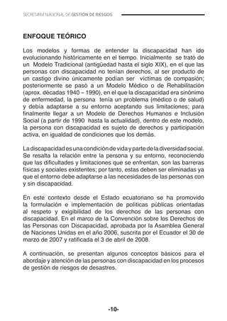 -10-
ENFOQUE TEÓRICO
Los modelos y formas de entender la discapacidad han ido
evolucionando históricamente en el tiempo. Inicialmente se trató de
un Modelo Tradicional (antigüedad hasta el siglo XIX), en el que las
personas con discapacidad no tenían derechos, al ser producto de
un castigo divino únicamente podían ser víctimas de compasión;
posteriormente se pasó a un Modelo Médico o de Rehabilitación
(aprox. décadas 1940 – 1990), en el que la discapacidad era sinónimo
de enfermedad, la persona tenía un problema (médico o de salud)
y debía adaptarse a su entorno aceptando sus limitaciones; para
finalmente llegar a un Modelo de Derechos Humanos e Inclusión
Social (a partir de 1990 hasta la actualidad), dentro de este modelo,
la persona con discapacidad es sujeto de derechos y participación
activa, en igualdad de condiciones que los demás.
Ladiscapacidadesunacondicióndevidaypartedeladiversidadsocial.
Se resalta la relación entre la persona y su entorno, reconociendo
que las dificultades y limitaciones que se enfrentan, son las barreras
físicas y sociales existentes; por tanto, estas deben ser eliminadas ya
que el entorno debe adaptarse a las necesidades de las personas con
y sin discapacidad.
En este contexto desde el Estado ecuatoriano se ha promovido
la formulación e implementación de políticas públicas orientadas
al respeto y exigibilidad de los derechos de las personas con
discapacidad. En el marco de la Convención sobre los Derechos de
las Personas con Discapacidad, aprobada por la Asamblea General
de Naciones Unidas en el año 2006, suscrita por el Ecuador el 30 de
marzo de 2007 y ratificada el 3 de abril de 2008.
A continuación, se presentan algunos conceptos básicos para el
abordaje y atención de las personas con discapacidad en los procesos
de gestión de riesgos de desastres.
 