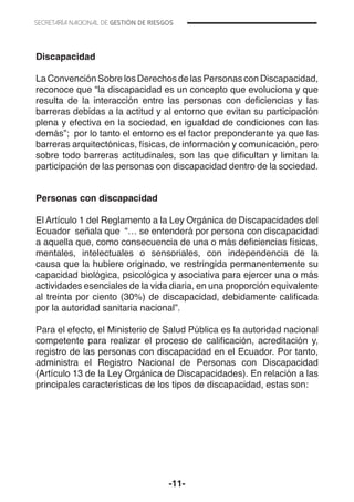 -11-
Discapacidad
La Convención Sobre los Derechos de las Personas con Discapacidad,
reconoce que “la discapacidad es un concepto que evoluciona y que
resulta de la interacción entre las personas con deficiencias y las
barreras debidas a la actitud y al entorno que evitan su participación
plena y efectiva en la sociedad, en igualdad de condiciones con las
demás”; por lo tanto el entorno es el factor preponderante ya que las
barreras arquitectónicas, físicas, de información y comunicación, pero
sobre todo barreras actitudinales, son las que dificultan y limitan la
participación de las personas con discapacidad dentro de la sociedad.
Personas con discapacidad
El Artículo 1 del Reglamento a la Ley Orgánica de Discapacidades del
Ecuador señala que “… se entenderá por persona con discapacidad
a aquella que, como consecuencia de una o más deficiencias físicas,
mentales, intelectuales o sensoriales, con independencia de la
causa que la hubiere originado, ve restringida permanentemente su
capacidad biológica, psicológica y asociativa para ejercer una o más
actividades esenciales de la vida diaria, en una proporción equivalente
al treinta por ciento (30%) de discapacidad, debidamente calificada
por la autoridad sanitaria nacional”.
Para el efecto, el Ministerio de Salud Pública es la autoridad nacional
competente para realizar el proceso de calificación, acreditación y,
registro de las personas con discapacidad en el Ecuador. Por tanto,
administra el Registro Nacional de Personas con Discapacidad
(Artículo 13 de la Ley Orgánica de Discapacidades). En relación a las
principales características de los tipos de discapacidad, estas son:
 