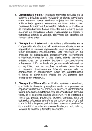 -12-
1.	 Discapacidad Física. - Implica la movilidad reducida de la
persona y dificultad para la realización de ciertas actividades
como: caminar, correr, manipular objetos con las manos,
subir o bajar gradas, levantarse, sentarse, entre otros.
Entrentan limitaciones funcionales debido a la existencia
de múltiples barreras físicas presentes en el entorno como:
ausencia de elevadores, alturas inadecuadas de cajeros y
ventanillas, anchos de veredas, desniveles con ausencia de
rampas, entre otros.
2.	 Discapacidad Intelectual. - Se refiere a dificultades en la
comprensión de ideas, en el pensamiento abstracto, en la
capacidad de razonar rapidamente, resolver problemas y
tomar decisiones independientes. Esto repercute en los
procesos de socialización, relacionamiento interpersonal
y desenvolvimiento en la vida diaria, siendo fácilmente
influenciables por el medio. Debido al desconocimiento
sobre su condición, se tiende a la generación de estereotipos
o prejuicios, que en muchas ocasiones desembocan
en acciones discriminatorias, falta de respeto, falta de
comprensión y consideración hacia las características
y ritmos de aprendizaje propios de una persona con
discapacidad intelectual.
3.	 DiscapacidadVisual.-Existedificultadoausenciadelavisión,
que limita la ubicación y desplazamiento de la persona en
espacios y entornos; así como para acceder a la información
y comunicación; esto debido a falta de accesibilidad al medio
físico, en el cual encontramos un sinnúmero de obstáculos
(hidrantes, postes, publicidad, árboles, cableado, falta de
señalética adecuada, semáforos sin sonido, entre otros); así
como la falta de pisos podoctáctiles, la escasa producción
de material informativo en sistema Braille y en alto relieve,
lectores de pantalla y formatos accesibles.
 