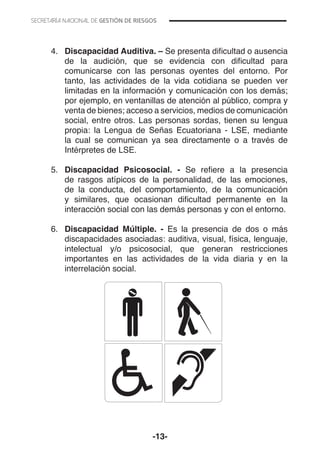 -13-
4.	 Discapacidad Auditiva. – Se presenta dificultad o ausencia
de la audición, que se evidencia con dificultad para
comunicarse con las personas oyentes del entorno. Por
tanto, las actividades de la vida cotidiana se pueden ver
limitadas en la información y comunicación con los demás;
por ejemplo, en ventanillas de atención al público, compra y
venta de bienes; acceso a servicios, medios de comunicación
social, entre otros. Las personas sordas, tienen su lengua
propia: la Lengua de Señas Ecuatoriana - LSE, mediante
la cual se comunican ya sea directamente o a través de
Intérpretes de LSE.
5.	 Discapacidad Psicosocial. - Se refiere a la presencia
de rasgos atípicos de la personalidad, de las emociones,
de la conducta, del comportamiento, de la comunicación
y similares, que ocasionan dificultad permanente en la
interacción social con las demás personas y con el entorno.
6.	 Discapacidad Múltiple. - Es la presencia de dos o más
discapacidades asociadas: auditiva, visual, física, lenguaje,
intelectual y/o psicosocial, que generan restricciones
importantes en las actividades de la vida diaria y en la
interrelación social.
 