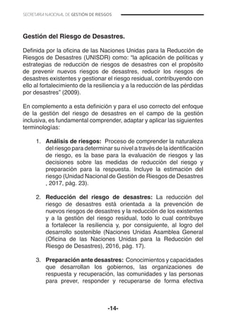 -14-
Gestión del Riesgo de Desastres.
Definida por la oficina de las Naciones Unidas para la Reducción de
Riesgos de Desastres (UNISDR) como: “la aplicación de políticas y
estrategias de reducción de riesgos de desastres con el propósito
de prevenir nuevos riesgos de desastres, reducir los riesgos de
desastres existentes y gestionar el riesgo residual, contribuyendo con
ello al fortalecimiento de la resiliencia y a la reducción de las pérdidas
por desastres” (2009).
En complemento a esta definición y para el uso correcto del enfoque
de la gestión del riesgo de desastres en el campo de la gestión
inclusiva, es fundamental comprender, adaptar y aplicar las siguientes
terminologías:
1.	 Análisis de riesgos: Proceso de comprender la naturaleza
del riesgo para determinar su nivel a través de la identificación
de riesgo, es la base para la evaluación de riesgos y las
decisiones sobre las medidas de reducción del riesgo y
preparación para la respuesta. Incluye la estimación del
riesgo (Unidad Nacional de Gestión de Riesgos de Desastres
, 2017, pág. 23).
2.	 Reducción del riesgo de desastres: La reducción del
riesgo de desastres está orientada a la prevención de
nuevos riesgos de desastres y la reducción de los existentes
y a la gestión del riesgo residual, todo lo cual contribuye
a fortalecer la resiliencia y, por consiguiente, al logro del
desarrollo sostenible (Naciones Unidas Asamblea General
(Oficina de las Naciones Unidas para la Reducción del
Riesgo de Desastres), 2016, pág. 17).
3.	 Preparación ante desastres: Conocimientos y capacidades
que desarrollan los gobiernos, las organizaciones de
respuesta y recuperación, las comunidades y las personas
para prever, responder y recuperarse de forma efectiva
 