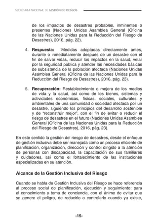 -15-
de los impactos de desastres probables, inminentes o
presentes (Naciones Unidas Asamblea General (Oficina
de las Naciones Unidas para la Reducción del Riesgo de
Desastres), 2016, pág. 22).
4.	 Respuesta: Medidas adoptadas directamente antes,
durante o inmediatamente después de un desastre con el
fin de salvar vidas, reducir los impactos en la salud, velar
por la seguridad pública y atender las necesidades básicas
de subsistencia de la población afectada (Naciones Unidas
Asamblea General (Oficina de las Naciones Unidas para la
Reducción del Riesgo de Desastres), 2016, pág. 23).
5.	 Recuperación: Restablecimiento o mejora de los medios
de vida y la salud, así como de los bienes, sistemas y
actividades económicas, físicas, sociales, culturales y
ambientales de una comunidad o sociedad afectada por un
desastre, siguiendo los principios del desarrollo sostenible
y de “reconstruir mejor”, con el fin de evitar o reducir el
riesgo de desastres en el futuro (Naciones Unidas Asamblea
General (Oficina de las Naciones Unidas para la Reducción
del Riesgo de Desastres), 2016, pág. 23).
En este sentido la gestión del riesgo de desastres, desde el enfoque
de gestión inclusiva debe ser manejada como un proceso eficiente de
planificación, organización, dirección y control dirigido a la atención
de personas con discapacidad, la capacitación de sus familiares
y cuidadores, así como el fortalecimiento de las instituciones
especializadas en su atención.
Alcance de la Gestión Inclusiva del Riesgo
Cuando se habla de Gestión Inclusiva del Riesgo se hace referencia
al proceso social de planificación, ejecución y seguimiento; para
el conocimiento y toma de conciencia, con el ánimo de evitar que
se genere el peligro, de reducirlo o controlarlo cuando ya existe,
 