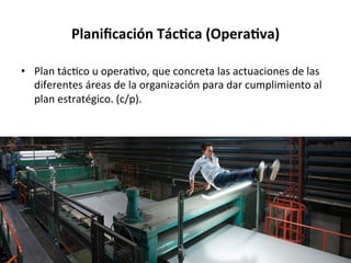 Planiﬁcación	
  TácGca	
  (OperaGva)	
  
•  Plan	
  tác%co	
  u	
  opera%vo,	
  que	
  concreta	
  las	
  actuaciones	
  de	
  las	
  
diferentes	
  áreas	
  de	
  la	
  organización	
  para	
  dar	
  cumplimiento	
  al	
  
plan	
  estratégico.	
  (c/p).	
  
 