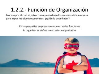 1.2.2.-­‐	
  Función	
  de	
  Organización	
  
Proceso	
  por	
  el	
  cual	
  se	
  estructuran	
  y	
  coordinan	
  los	
  recursos	
  de	
  la	
  empresa	
  
para	
  lograr	
  los	
  obje%vos	
  previstos.	
  ¿quién	
  lo	
  debe	
  hacer?	
  
	
  
En	
  las	
  pequeñas	
  empresas	
  se	
  asumen	
  varias	
  funciones	
  
Al	
  organizar	
  se	
  deﬁne	
  la	
  estructura	
  organiza%va	
  
 