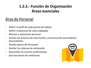 1.2.2.-­‐	
  Función	
  de	
  Organización	
  
Áreas	
  esenciales	
  
Área	
  de	
  Personal	
  
	
  
-­‐  Deﬁnir	
  el	
  perﬁl	
  de	
  cada	
  puesto	
  de	
  trabajo	
  
-­‐  Deﬁnir	
  el	
  potencial	
  de	
  cada	
  trabajador	
  
-­‐  Reclutar	
  y	
  seleccionar	
  personal	
  
-­‐  Diseñar	
  los	
  sistemas	
  de	
  información	
  y	
  comunicación	
  (ascendente/
descendente).	
  
-­‐  Diseñar	
  planes	
  de	
  formación	
  
-­‐  Diseñar	
  los	
  sistemas	
  de	
  retribución	
  
-­‐  Desarrollar	
  las	
  carreras	
  profesionales	
  
-­‐  Ejecutar	
  planes	
  de	
  mo%vación	
  
 