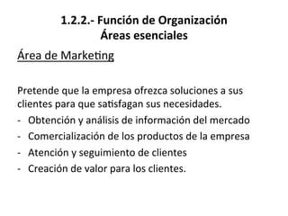 1.2.2.-­‐	
  Función	
  de	
  Organización	
  
Áreas	
  esenciales	
  
Área	
  de	
  Marke%ng	
  
	
  
Pretende	
  que	
  la	
  empresa	
  ofrezca	
  soluciones	
  a	
  sus	
  
clientes	
  para	
  que	
  sa%sfagan	
  sus	
  necesidades.	
  
-­‐  Obtención	
  y	
  análisis	
  de	
  información	
  del	
  mercado	
  
-­‐  Comercialización	
  de	
  los	
  productos	
  de	
  la	
  empresa	
  
-­‐  Atención	
  y	
  seguimiento	
  de	
  clientes	
  
-­‐  Creación	
  de	
  valor	
  para	
  los	
  clientes.	
  
 
