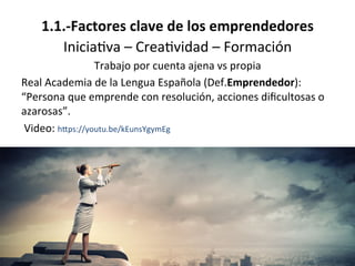 1.1.-­‐Factores	
  clave	
  de	
  los	
  emprendedores	
  
Inicia%va	
  –	
  Crea%vidad	
  –	
  Formación	
  
Trabajo	
  por	
  cuenta	
  ajena	
  vs	
  propia	
  
Real	
  Academia	
  de	
  la	
  Lengua	
  Española	
  (Def.Emprendedor):	
  
“Persona	
  que	
  emprende	
  con	
  resolución,	
  acciones	
  diﬁcultosas	
  o	
  
azarosas”.	
  
	
  Video:	
  hOps://youtu.be/kEunsYgymEg	
  
 