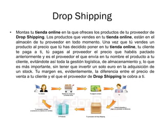 Drop Shipping
•  Montas tu tienda online en la que ofreces los productos de tu proveedor de
Drop Shipping. Los productos que vendes en tu tienda online, están en el
almacén de tu proveedor en todo momento. Una vez que tú vendes un
producto al precio que tú has decidido poner en tu tienda online, tu cliente
te paga a ti, tú pagas al proveedor el precio que habéis pactado
anteriormente y es el proveedor el que envía en tu nombre el producto a tu
cliente, evitándote así toda la gestión logística, de almacenamiento y, lo que
es más importante, sin tener que invertir un solo euro en la adquisición de
un stock. Tu margen es, evidentemente, la diferencia entre el precio de
venta a tu cliente y el que el proveedor de Drop Shipping te cobra a ti.
 