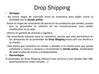 Drop Shipping
•  Ventajas
-­‐	
   No	
   corres	
   riegos	
   de	
   inversión	
   incial	
   en	
   inventario	
   para	
   poder	
   iniciar	
   la	
  
ac%vidad	
  con	
  tu	
  Genda	
  online.	
  
-­‐	
  Evitas	
  el	
  riegos	
  de	
  variaciones	
  de	
  precio	
  en	
  los	
  productos	
  que	
  vendes,	
  puesto	
  
que	
   tu	
   proveedor	
   te	
   informa	
   de	
   las	
   actualizaciones	
   para	
   poder	
  
modiﬁcarlos	
  en	
  tu	
  web.	
  
-­‐	
  Ahorro	
  en	
  ges%ón	
  de	
  almacén	
  y	
  logís%ca.	
  
-­‐	
  No	
  necesitarás	
  almacén	
  para	
  tu	
  inventario,	
  puesto	
  que	
  este	
  permanece	
  en	
  
los	
  almacenes	
  de	
  tu	
  proveedor	
  de	
  Drop	
  Shipping	
  hasta	
  salir	
  con	
  des%no	
  a	
  
tu	
  cliente.	
  
-­‐	
  Solo	
  %enes	
  que	
  centrarte	
  en	
  vender	
  y	
  atender	
  a	
  tu	
  cliente	
  para	
  que	
  quede	
  
sa%sfecho	
  y	
  vuelva	
  a	
  comprar	
  y	
  recomiende	
  tu	
  Genda	
  online,	
  olvidándote	
  
de	
  todo	
  el	
  jaleo	
  de	
  envíos	
  y	
  empaquetados.	
  
•  Desventajas
El	
  proveedor	
  de	
  Drop	
  Shipping	
  ofrecerá	
  este	
  servicio	
  a	
  mas	
  %endas	
  (Sol:	
  MK,	
  
posicionamiento,	
  redes	
  sociales	
  ...)	
  
 