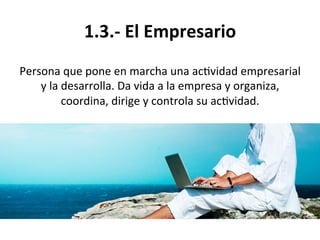 1.3.-­‐	
  El	
  Empresario	
  
Persona	
  que	
  pone	
  en	
  marcha	
  una	
  ac%vidad	
  empresarial	
  
y	
  la	
  desarrolla.	
  Da	
  vida	
  a	
  la	
  empresa	
  y	
  organiza,	
  
coordina,	
  dirige	
  y	
  controla	
  su	
  ac%vidad.	
  
 
