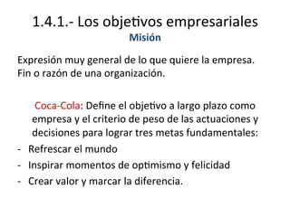 1.4.1.-­‐	
  Los	
  obje%vos	
  empresariales	
  
Misión	
  	
  
Expresión	
  muy	
  general	
  de	
  lo	
  que	
  quiere	
  la	
  empresa.	
  	
  
Fin	
  o	
  razón	
  de	
  una	
  organización.	
  
	
  
Coca-­‐Cola:	
  Deﬁne	
  el	
  obje%vo	
  a	
  largo	
  plazo	
  como	
  
empresa	
  y	
  el	
  criterio	
  de	
  peso	
  de	
  las	
  actuaciones	
  y	
  
decisiones	
  para	
  lograr	
  tres	
  metas	
  fundamentales:	
  
-­‐  Refrescar	
  el	
  mundo	
  
-­‐  Inspirar	
  momentos	
  de	
  op%mismo	
  y	
  felicidad	
  
-­‐  Crear	
  valor	
  y	
  marcar	
  la	
  diferencia.	
  
 