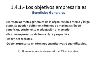 1.4.1.-­‐	
  Los	
  obje%vos	
  empresariales	
  
Beneﬁcios	
  Generales	
  
Expresan	
  las	
  metas	
  generales	
  de	
  la	
  organización	
  a	
  medio	
  y	
  largo	
  
plazo.	
  Se	
  pueden	
  deﬁnir	
  en	
  términos	
  de	
  maximización	
  de	
  
beneﬁcios,	
  crecimiento	
  o	
  adaptación	
  al	
  mercado.	
  
-­‐Hay	
  que	
  expresarlos	
  de	
  forma	
  clara	
  y	
  especiﬁca.	
  
-­‐Deben	
  ser	
  realistas.	
  
-­‐Deben	
  expresarse	
  en	
  términos	
  cuan%ta%vos	
  o	
  cuan%ﬁcables.	
  
	
  
Ej:	
  Alcanzar	
  una	
  cuota	
  de	
  mercado	
  del	
  5%	
  en	
  tres	
  años.	
  
 