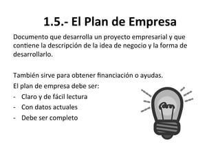 1.5.-­‐	
  El	
  Plan	
  de	
  Empresa	
  
Documento	
  que	
  desarrolla	
  un	
  proyecto	
  empresarial	
  y	
  que	
  
con%ene	
  la	
  descripción	
  de	
  la	
  idea	
  de	
  negocio	
  y	
  la	
  forma	
  de	
  
desarrollarlo.	
  
	
  
También	
  sirve	
  para	
  obtener	
  ﬁnanciación	
  o	
  ayudas.	
  
El	
  plan	
  de	
  empresa	
  debe	
  ser:	
  
-­‐  Claro	
  y	
  de	
  fácil	
  lectura	
  
-­‐  Con	
  datos	
  actuales	
  
-­‐  Debe	
  ser	
  completo	
  
 
