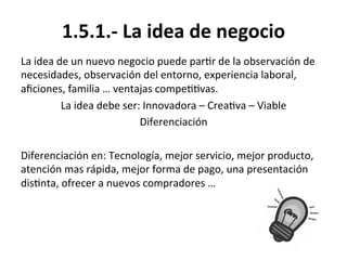 1.5.1.-­‐	
  La	
  idea	
  de	
  negocio	
  
La	
  idea	
  de	
  un	
  nuevo	
  negocio	
  puede	
  par%r	
  de	
  la	
  observación	
  de	
  
necesidades,	
  observación	
  del	
  entorno,	
  experiencia	
  laboral,	
  
aﬁciones,	
  familia	
  …	
  ventajas	
  compe%%vas.	
  
La	
  idea	
  debe	
  ser:	
  Innovadora	
  –	
  Crea%va	
  –	
  Viable	
  
Diferenciación	
  
	
  
Diferenciación	
  en:	
  Tecnología,	
  mejor	
  servicio,	
  mejor	
  producto,	
  
atención	
  mas	
  rápida,	
  mejor	
  forma	
  de	
  pago,	
  una	
  presentación	
  
dis%nta,	
  ofrecer	
  a	
  nuevos	
  compradores	
  …	
  
 