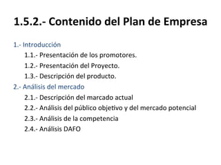 1.5.2.-­‐	
  Contenido	
  del	
  Plan	
  de	
  Empresa	
  
1.-­‐	
  Introducción	
  
	
  1.1.-­‐	
  Presentación	
  de	
  los	
  promotores.	
  
	
  1.2.-­‐	
  Presentación	
  del	
  Proyecto.	
  
	
  1.3.-­‐	
  Descripción	
  del	
  producto.	
  
2.-­‐	
  Análisis	
  del	
  mercado	
  
	
  2.1.-­‐	
  Descripción	
  del	
  marcado	
  actual	
  
	
  2.2.-­‐	
  Análisis	
  del	
  público	
  obje%vo	
  y	
  del	
  mercado	
  potencial	
  
	
  2.3.-­‐	
  Análisis	
  de	
  la	
  competencia	
  
	
  2.4.-­‐	
  Análisis	
  DAFO	
  
 