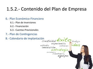 1.5.2.-­‐	
  Contenido	
  del	
  Plan	
  de	
  Empresa	
  
6.-­‐	
  Plan	
  Económico-­‐Financiero	
  
	
  6.1.-­‐	
  Plan	
  de	
  Inversiones	
  
	
  6.2.-­‐	
  Financiación	
  
	
  6.3.-­‐	
  Cuentas	
  Provisionales	
  
7.-­‐	
  Plan	
  de	
  Con%ngencias	
  
8.-­‐	
  Calendario	
  de	
  implantación	
  
 