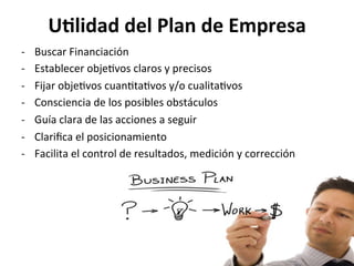 UGlidad	
  del	
  Plan	
  de	
  Empresa	
  
-­‐  Buscar	
  Financiación	
  
-­‐  Establecer	
  obje%vos	
  claros	
  y	
  precisos	
  
-­‐  Fijar	
  obje%vos	
  cuan%ta%vos	
  y/o	
  cualita%vos	
  
-­‐  Consciencia	
  de	
  los	
  posibles	
  obstáculos	
  
-­‐  Guía	
  clara	
  de	
  las	
  acciones	
  a	
  seguir	
  
-­‐  Clariﬁca	
  el	
  posicionamiento	
  
-­‐  Facilita	
  el	
  control	
  de	
  resultados,	
  medición	
  y	
  corrección	
  
 