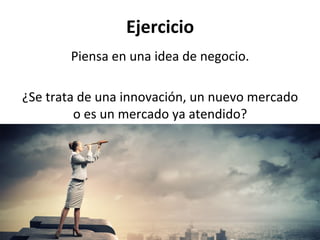 Ejercicio	
  
Piensa	
  en	
  una	
  idea	
  de	
  negocio.	
  
	
  
¿Se	
  trata	
  de	
  una	
  innovación,	
  un	
  nuevo	
  mercado	
  
o	
  es	
  un	
  mercado	
  ya	
  atendido?	
  
 