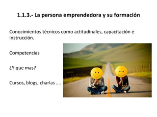 1.1.3.-­‐	
  La	
  persona	
  emprendedora	
  y	
  su	
  formación	
  
Conocimientos	
  técnicos	
  como	
  ac%tudinales,	
  capacitación	
  e	
  
instrucción.	
  
	
  
Competencias	
  
	
  
¿Y	
  que	
  mas?	
  	
  
	
  
Cursos,	
  blogs,	
  charlas	
  ….	
  
 