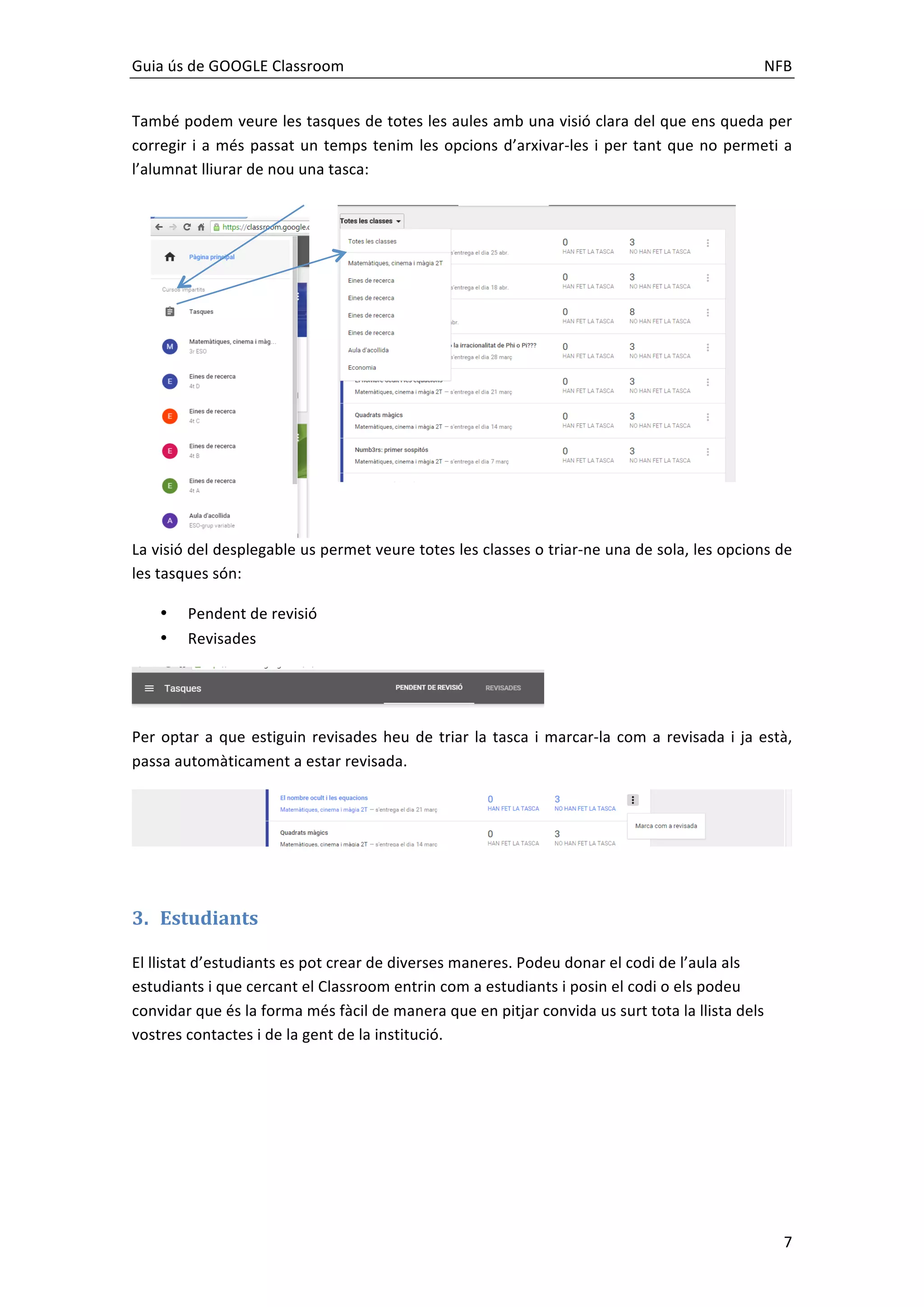 Guia	
  ús	
  de	
  GOOGLE	
  Classroom	
   	
   NFB	
  
	
   7	
  
També	
  podem	
  veure	
  les	
  tasques	
  de	
  totes	
  les	
  aules	
  amb	
  una	
  visió	
  clara	
  del	
  que	
  ens	
  queda	
  per	
  
corregir	
  i	
  a	
  més	
  passat	
  un	
  temps	
  tenim	
  les	
  opcions	
  d’arxivar-­‐les	
  i	
  per	
  tant	
  que	
  no	
  permeti	
  a	
  
l’alumnat	
  lliurar	
  de	
  nou	
  una	
  tasca:	
  
La	
  visió	
  del	
  desplegable	
  us	
  permet	
  veure	
  totes	
  les	
  classes	
  o	
  triar-­‐ne	
  una	
  de	
  sola,	
  les	
  opcions	
  de	
  
les	
  tasques	
  són:	
  
• Pendent	
  de	
  revisió	
  	
  
• Revisades	
  
	
  
Per	
  optar	
  a	
  que	
  estiguin	
  revisades	
  heu	
  de	
  triar	
  la	
  tasca	
  i	
  marcar-­‐la	
  com	
  a	
  revisada	
  i	
  ja	
  està,	
  
passa	
  automàticament	
  a	
  estar	
  revisada.	
  
	
  
	
  
3. Estudiants	
  
El	
  llistat	
  d’estudiants	
  es	
  pot	
  crear	
  de	
  diverses	
  maneres.	
  Podeu	
  donar	
  el	
  codi	
  de	
  l’aula	
  als	
  
estudiants	
  i	
  que	
  cercant	
  el	
  Classroom	
  entrin	
  com	
  a	
  estudiants	
  i	
  posin	
  el	
  codi	
  o	
  els	
  podeu	
  
convidar	
  que	
  és	
  la	
  forma	
  més	
  fàcil	
  de	
  manera	
  que	
  en	
  pitjar	
  convida	
  us	
  surt	
  tota	
  la	
  llista	
  dels	
  
vostres	
  contactes	
  i	
  de	
  la	
  gent	
  de	
  la	
  institució.	
  	
  
 