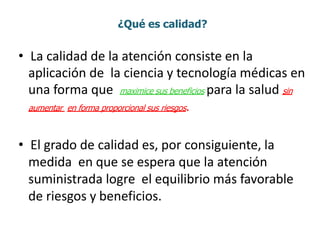¿Qué es calidad?
• La calidad de la atención consiste en la
aplicación de la ciencia y tecnología médicas en
una forma que maximice sus beneficios para la salud sin
aumentar en forma proporcional sus riesgos.
• El grado de calidad es, por consiguiente, la
medida en que se espera que la atención
suministrada logre el equilibrio más favorable
de riesgos y beneficios.
 