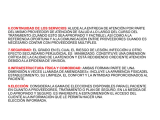 6.CONTINUIDAD DE LOS SERVICIOS:ALUDE A LA ENTREGA DE ATENCIÓN POR PARTE
DEL MISMO PROVEEDOR DE ATENCIÓN DE SALUD A LO LARGO DEL CURSO DEL
TRATAMIENTO (CUANDO ESTO SEA APROPIADO Y FACTIBLE), ASÍ COMO A LA
REFERENCIA OPORTUNA Y A LA COMUNICACIÓN ENTRE PROVEEDORES CUANDO ES
NECESARIO CONTAR CON PROVEEDORES MÚLTIPLES.
7.SEGURIDAD: EL GRADO EN EL CUAL EL RIESGO DE LESIÓN, INFECCIÓN U OTRO
EFECTO SECUNDARIO PERJUDICIAL ES MINIMIZADO. CONSTITUYE UNA DIMENSIÓN
CRÍTICA DE LA CALIDAD DE LAATENCIÓN Y ESTÁ RECIBIENDO CRECIENTE ATENCIÓN
DEBIDO A LA EPIDEMIADE VIH/SIDA.
8.INFRAESTRUCTURA FÍSICA Y COMODIDAD: AMBAS FORMAN PARTE DE UNA
DIMENSIÓN A VECES LLAMADA DE AMENIDADES»; INCLUYE LA APARIENCIA FÍSICADEL
ESTABLECIMIENTO, SU LIMPIEZA, EL CONFORT Y LA INTIMIDAD PROPORCIONADOS AL
PACIENTE.
9.ELECCIÓN: CONSIDERA LA GAMADE ELECCIONES DISPONIBLES PARA EL PACIENTE
EN CUANTO A PROVEEDORES, TRATAMIENTO O PLAN DE SEGURO, EN LA MEDIDA DE
LO APROPIADO Y SEGURO. ES INHERENTE A ESTA DIMENSIÓN EL ACCESO DEL
CLIENTE A LA INFORMACIÓN QUE LE PERMITA HACER UNA
ELECCIÓN INFORMADA.
 