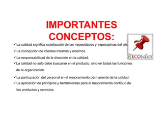 IMPORTANTES
CONCEPTOS:
La calidad significa satisfacción de las necesidades y expectativas del cliente.
La concepción de clientes internos y externos.
La responsabilidad de la dirección en la calidad.
La calidad no sólo debe buscarse en el producto, sino en todas las funciones
de la organización.
La participación del personal en el mejoramiento permanente de la calidad.
 La aplicación de principios y herramientas para el mejoramiento continuo de
los productos y servicios.
 