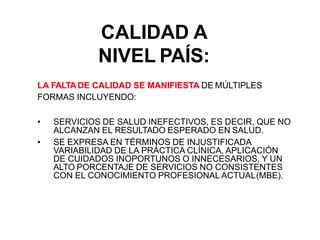 CALIDAD A
NIVEL PAÍS:
LA FALTADE CALIDAD SE MANIFIESTA DE MÚLTIPLES
FORMAS INCLUYENDO:
• SERVICIOS DE SALUD INEFECTIVOS, ES DECIR, QUE NO
ALCANZAN EL RESULTADO ESPERADO EN SALUD.
• SE EXPRESA EN TÉRMINOS DE INJUSTIFICADA
VARIABILIDAD DE LA PRÁCTICA CLÍNICA, APLICACIÓN
DE CUIDADOS INOPORTUNOS O INNECESARIOS, Y UN
ALTO PORCENTAJE DE SERVICIOS NO CONSISTENTES
CON EL CONOCIMIENTO PROFESIONAL ACTUAL(MBE).
 