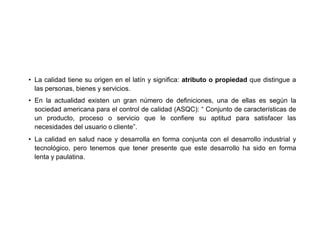 • La calidad tiene su origen en el latín y significa: atributo o propiedad que distingue a
las personas, bienes y servicios.
• En la actualidad existen un gran número de definiciones, una de ellas es según la
sociedad americana para el control de calidad (ASQC): “ Conjunto de características de
un producto, proceso o servicio que le confiere su aptitud para satisfacer las
necesidades del usuario o cliente”.
• La calidad en salud nace y desarrolla en forma conjunta con el desarrollo industrial y
tecnológico, pero tenemos que tener presente que este desarrollo ha sido en forma
lenta y paulatina.
 