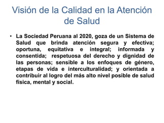 • La Sociedad Peruana al 2020, goza de un Sistema de
Salud que brinda atención segura y efectiva;
oportuna, equitativa e integral; informada y
consentida; respetuosa del derecho y dignidad de
las personas; sensible a los enfoques de género,
etapas de vida e interculturalidad; y orientada a
contribuir al logro del más alto nivel posible de salud
física, mental y social.
Visión de la Calidad en la Atención
de Salud
 