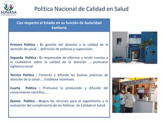 Política Nacional de Calidad en Salud
Primera Política : Es garante del derecho a la calidad de la
atención de salud…..definición de políticas y supervisión.
Segunda Política : Es responsable de informar y rendir cuentas a
la ciudadanía sobre la calidad de la atención …..promueve
vigilancia social.
Tercera Política : Fomenta y difunde las buenas prácticas de
atención de la salud …. Establece incentivos
Cuarta Política : Promueve la producción y difusión del
conocimiento científico…..
Quinta Política : Asigna los recursos para el seguimiento y la
evaluación del cumplimiento de las Políticas de Calidad en Salud.
Con respecto al Estado en su función de Autoridad
Sanitaria
 