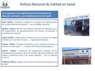 Política Nacional de Calidad en Salud
Sexta Política : Establecen y dirigen las estrategias de implementación
de la Política Nacional de Calidad……. Van a la Mejora Continua.
Séptima Política: Cumplen las normas y estándares de infraestructura,
de equipamiento, de aprovisionamiento de insumos, de procesos y
resultados de la atención
Octava Política: Implementan mecanismos para la gestión de riesgos
derivados de la atención de salud ……. Seguridad del Paciente.
Novena Política : Protegen los derechos de los usuarios, promueven y
velan por un trato digno …….. Enfoque de interculturalidad y género.
Décima Política : Garantizan las competencias laborales de los
trabajadores que proveen la atención, brindan adecuadas condiciones de
trabajo y protección frente a los riesgos laborales …. Van a la Mejora
Continua.
Undécima Política : Asignan los recursos necesarios para la gestión de la
Calidad
Con respecto a las Organizaciones Proveedoras de
Atención de Salud y sus Establecimientos de Salud
 