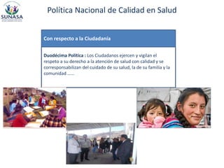 Política Nacional de Calidad en Salud
Duodécima Política : Los Ciudadanos ejercen y vigilan el
respeto a su derecho a la atención de salud con calidad y se
corresponsabilizan del cuidado de su salud, la de su familia y la
comunidad ……
Con respecto a la Ciudadanía
 