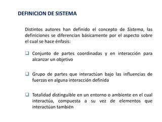 Distintos autores han definido el concepto de Sistema, las
definiciones se diferencian básicamente por el aspecto sobre
el cual se hace énfasis:
 Conjunto de partes coordinadas y en interacción para
alcanzar un objetivo
 Grupo de partes que interactúan bajo las influencias de
fuerzas en alguna interacción definida
 Totalidad distinguible en un entorno o ambiente en el cual
interactúa, compuesta a su vez de elementos que
interactúan también
DEFINICION DE SISTEMA
 