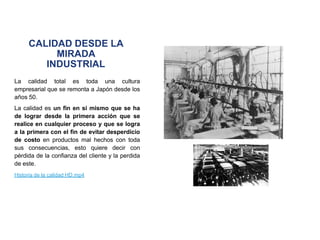 CALIDAD DESDE LA
MIRADA
INDUSTRIAL
La calidad total es toda una cultura
empresarial que se remonta a Japón desde los
años 50.
La calidad es un fin en si mismo que se ha
de lograr desde la primera acción que se
realice en cualquier proceso y que se logra
a la primera con el fin de evitar desperdicio
de costo en productos mal hechos con toda
sus consecuencias, esto quiere decir con
pérdida de la confianza del cliente y la perdida
de este.
Historia de la calidad HD.mp4
 