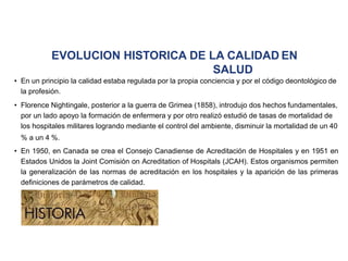 EVOLUCION HISTORICA DE LA CALIDAD EN
SALUD
• En un principio la calidad estaba regulada por la propia conciencia y por el código deontológico de
la profesión.
• Florence Nightingale, posterior a la guerra de Grimea (1858), introdujo dos hechos fundamentales,
por un lado apoyo la formación de enfermera y por otro realizó estudió de tasas de mortalidad de
los hospitales militares logrando mediante el control del ambiente, disminuir la mortalidad de un 40
% a un 4 %.
• En 1950, en Canada se crea el Consejo Canadiense de Acreditación de Hospitales y en 1951 en
Estados Unidos la Joint Comisión on Acreditation of Hospitals (JCAH). Estos organismos permiten
la generalización de las normas de acreditación en los hospitales y la aparición de las primeras
definiciones de parámetros de calidad.
 