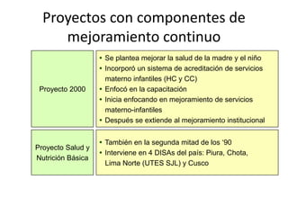 Proyectos con componentes de
mejoramiento continuo
 Se plantea mejorar la salud de la madre y el niño
 Incorporó un sistema de acreditación de servicios
materno infantiles (HC y CC)
 Enfocó en la capacitación
 Inicia enfocando en mejoramiento de servicios
materno-infantiles
 Después se extiende al mejoramiento institucional
Proyecto 2000
 También en la segunda mitad de los ‘90
 Interviene en 4 DISAs del país: Piura, Chota,
Lima Norte (UTES SJL) y Cusco
Proyecto Salud y
Nutrición Básica
 