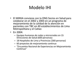 Modelo IHI
• El MINSA conviene con la ONG Socios en Salud para
colaborar en el 2002 y 2003 en un programa de
mejoramiento de la calidad de la atención en
pacientes con TBC en 40 establecimientos de Lima
Metropolitana y el Callao
• En 2004:
– Equipos humanos de redes y microrredes en 15
Direcciones de Salud (600 personas)
– 18 Hospitales de Lima y Provincias (260 personas)
– 60 proyectos de mejoramiento continuo
– “Encuentro Nacional de Experiencias en Mejoramiento
Continuo”
 