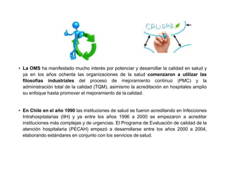 • La OMS ha manifestado mucho interés por potenciar y desarrollar la calidad en salud y
ya en los años ochenta las organizaciones de la salud comenzaron a utilizar las
filosofías industriales del proceso de mejoramiento continuo (PMC) y la
administración total de la calidad (TQM), asimismo la acreditación en hospitales amplio
su enfoque hasta promover el mejoramiento de la calidad.
• En Chile en el año 1990 las instituciones de salud se fueron acreditando en Infecciones
Intrahospitalarias (IIH) y ya entre los años 1996 a 2000 se empezaron a acreditar
instituciones más complejas y de urgencias. El Programa de Evaluación de calidad de la
atención hospitalaria (PECAH) empezó a desarrollarse entre los años 2000 a 2004,
elaborando estándares en conjunto con los servicios de salud.
 