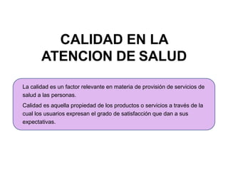 CALIDAD EN LA
ATENCION DE SALUD
La calidad es un factor relevante en materia de provisión de servicios de
salud a las personas.
Calidad es aquella propiedad de los productos o servicios a través de la
cual los usuarios expresan el grado de satisfacción que dan a sus
expectativas.
 