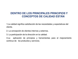 DENTRO DE LOS PRINCIPALES PRINCIPIOS Y
CONCEPTOS DE CALIDAD ESTÁN
1.La calidad significa satisfacción de las necesidades y expectativas del
cliente.
2. La concepción de clientes internos y externos.
3. La participación de la dirección en la calidad.
4.La aplicación de principios y herramientas para el mejoramiento
continuo de los productos y servicios.
 