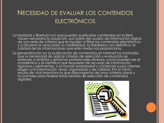 NECESIDAD DE EVALUAR LOS CONTENIDOS
                          ELECTRÓNICOS

La facilidad y libertad con que pueden publicarse contenidos en la Red
   hacen necesaria la adopción, por parte del usuario de información digital,
   de una serie de criterios que le ayuden a filtrar los contenidos electrónicos
   y a discernir la veracidad, la credibilidad, la fiabilidad y en definitiva, la
   calidad de las informaciones que este medio nos proporciona.
La generalización en la publicación de contenidos en Internet ha motivado
   que la necesidad de aplicar criterios de selección y evaluación se
   extienda a ámbitos y entornos profesionales diversos, como pueden ser el
   académico y el científico que requieren de recursos de información
   rigurosos y pertinentes, o el mundo empresarial y comercial cuyos clientes
   exigen una información veraz, organizada y de calidad. Por lo tanto,
   resulta de vital importancia que dispongamos de unos criterios claros y
   funcionales para realizar estas labores de selección de contenidos
   digitales.
 