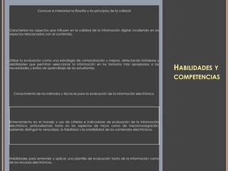 Conocer e interiorizar la filosofía y los principios de la calidad




Caracterizar los aspectos que influyen en la calidad de la información digital, incidiendo en los
aspectos relacionados con el contenido.




Utilizar la evaluación como una estrategia de comprobación y mejora, detectando fortalezas y
debilidades que permitan seleccionar la información en los formatos más apropiados a las
necesidades y estilos de aprendizaje de los estudiantes.                                            HABILIDADES Y
                                                                                                    COMPETENCIAS

  Conocimiento de los métodos y técnicas para la evaluación de la información electrónica.




Entrenamiento en el manejo y uso de criterios e indicadores de evaluación de la información
electrónica, profundizando tanto en los aspectos de micro como de macronavegación,
sabiendo distinguir la veracidad, la fiabilidad y la credibilidad de los contenidos electrónicos.




Habilidades para entender y aplicar una plantilla de evaluación tanto de la información como
de los recursos electrónicos.
 