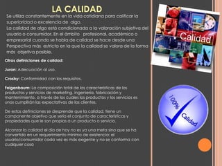 LA CALIDAD
Se utiliza constantemente en la vida cotidiana para calificar la
superioridad o excelencia de algo.
La calidad de algo está condicionada a la valoración subjetiva del
usuario o consumidor. En el ámbito profesional, académico o
empresarial cuando se habla de calidad se hace desde una
Perspectiva más estricta en la que la calidad se valora de la forma
más objetiva posible.
Otras definiciones de calidad:

Juran: Adecuación al uso.

Crosby: Conformidad con los requisitos.

Feigenbaum: La composición total de las características de los
productos y servicios de marketing, ingeniería, fabricación y
mantenimiento, a través de los cuales los productos y los servicios es
unos cumplirán las expectativas de los clientes.

De estas definiciones se desprende que la calidad, tiene un
componente objetivo que sería el conjunto de características y
propiedades que le son propias a un producto o servicio.

Alcanzar la calidad el día de hoy no es ya una meta sino que se ha
convertido en un requerimiento mínimo de existencia: el
usuario/consumidor cada vez es más exigente y no se conforma con
cualquier cosa
 