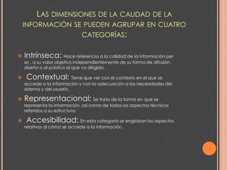 LAS DIMENSIONES DE LA CALIDAD DE LA
    INFORMACIÓN SE PUEDEN AGRUPAR EN CUATRO
                  CATEGORÍAS:


   Intrínseca: Hace referencia a la calidad de la información per
    se , a su valor objetivo independientemente de su forma de difusión,
    diseño o al público al que va dirigido.

   Contextual: Tiene que ver con el contexto en el que se
    accede a la información y con la adecuación a las necesidades del
    sistema y del usuario.

   Representacional: Se trata de la forma en que se
    representa la información, así como de todos los aspectos técnicos
    referidos a su estructura.

   Accesibilidad: En esta categoría se engloban los aspectos
    relativos al cómo se accede a la información.
 