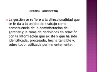 GESTIÓN (CONCEPTO)
 La gestión se refiere a la direccionalidad que
se le da a la unidad de trabajo como
consecuencia de la administración del
gerente y la toma de decisiones en relación
con la información que existe y que ha sido
identificada, procesada, hecha tangible y,
sobre todo, utilizada permanentemente.
 