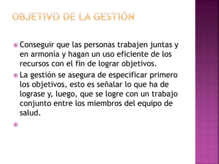  Conseguir que las personas trabajen juntas y
en armonía y hagan un uso eficiente de los
recursos con el fin de lograr objetivos.
 La gestión se asegura de especificar primero
los objetivos, esto es señalar lo que ha de
lograse y, luego, que se logre con un trabajo
conjunto entre los miembros del equipo de
salud.

 