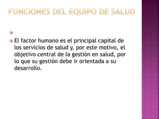 
 El factor humano es el principal capital de
los servicios de salud y, por este motivo, el
objetivo central de la gestión en salud, por
lo que su gestión debe ir orientada a su
desarrollo.
 