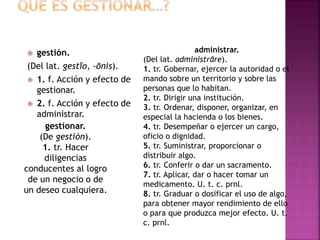  gestión.
(Del lat. gestĭo, -ōnis).
 1. f. Acción y efecto de
gestionar.
 2. f. Acción y efecto de
administrar.
gestionar.
(De gestión).
1. tr. Hacer
diligencias
conducentes al logro
de un negocio o de
un deseo cualquiera.
administrar.
(Del lat. administrāre).
1. tr. Gobernar, ejercer la autoridad o el
mando sobre un territorio y sobre las
personas que lo habitan.
2. tr. Dirigir una institución.
3. tr. Ordenar, disponer, organizar, en
especial la hacienda o los bienes.
4. tr. Desempeñar o ejercer un cargo,
oficio o dignidad.
5. tr. Suministrar, proporcionar o
distribuir algo.
6. tr. Conferir o dar un sacramento.
7. tr. Aplicar, dar o hacer tomar un
medicamento. U. t. c. prnl.
8. tr. Graduar o dosificar el uso de algo,
para obtener mayor rendimiento de ello
o para que produzca mejor efecto. U. t.
c. prnl.
 